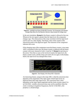Lab 8 Analog-to-Digital Converters, Part I




                                     Figure 8-3. LabVIEW Front Panel of 8-Bit ADC Converter. The Comparator LED Indicator
                                       Changes State When the Test Waveform Numeric Value Exceeds the Voltage Input

                                In the next simulation, Ramp4.vi, the binary counter is allowed to free run.
                                Whenever the test signal is greater than the input level, the comparator
                                changes sign. This intersection of the ramp waveform with the input level
                                can be seen on a chart display. The binary value of the counter at the
                                intersection point is the digitized signal. The transition of the comparator
                                indicates this event.

                                If the changing state of the comparator resets the binary counter, a true ramp
                                ADC is simulated. In this case, the binary counter is replaced with the binary
                                counter with reset, featured in Lab 6. Load the VI Ramp2.vi and observe
                                the action. Note that as soon as the test level reaches the input level, the
                                binary counter resets, and the ramp cycle starts all over again. In the display
                                below, the input level was changed three times.




                                                    Figure 8-4. Chart Display of the Ramp ADC in Operation

                                An interesting feature, unique to the ramp ADC, is that the conversion time
                                depends on the magnitude of the input signal. Small input levels are
                                digitized faster than large input levels. The conversion time is thus
                                dependent on the input signal magnitude and the clock circuitry speed. For
                                an 8-bit DAC, variable conversion times may not be a problem when the
                                clock is running at megahertz frequencies, but for 12-bit DACs, this
                                property is a disadvantage.




© National Instruments Corporation                              8-3                             Fundamentals of Digital Electronics
 