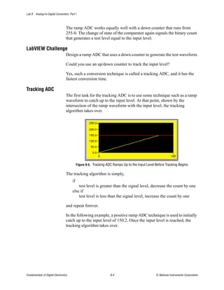 Lab 8 Analog-to-Digital Converters, Part I



                                  The ramp ADC works equally well with a down counter that runs from
                                  255-0. The change of state of the comparator again signals the binary count
                                  that generates a test level equal to the input level.

LabVIEW Challenge
                                  Design a ramp ADC that uses a down counter to generate the test waveform.

                                  Could you use an up/down counter to track the input level?

                                  Yes, such a conversion technique is called a tracking ADC, and it has the
                                  fastest conversion time.

Tracking ADC
                                  The first task for the tracking ADC is to use some technique such as a ramp
                                  waveform to catch up to the input level. At that point, shown by the
                                  intersection of the ramp waveform with the input level, the tracking
                                  algorithm takes over.




                                           Figure 8-5. Tracking ADC Ramps Up to the Input Level Before Tracking Begins

                                  The tracking algorithm is simply,
                                      if
                                          test level is greater than the signal level, decrease the count by one
                                      else if
                                          test level is less than the signal level, increase the count by one

                                  and repeat forever.

                                  In the following example, a positive ramp ADC technique is used to initially
                                  catch up to the input level of 150.2. Once the input level is reached, the
                                  tracking algorithm takes over.




Fundamentals of Digital Electronics                              8-4                            © National Instruments Corporation
 