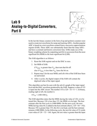 Lab 9
Analog-to-Digital Converters,
Part II

                                In the last lab, binary counters in the form of up and up/down counters were
                                used to create test waveforms for ramp and tracking ADCs. Another popular
                                ADC is based on a test waveform created from a successive approximation
                                register (SAR). These ADCs are substantially faster than the ramp ADCs
                                and have a constant and known conversion time. SARs make use of the
                                binary weighting scheme by outputting each bit in succession from the most
                                significant bit (MSB) to the least significant bit (LSB).

                                The SAR algorithm is as follows:
                                     1. Reset the SAR register and set the DAC to zero.
                                     2. Set MSB of SAR:
                                        if VDAC is greater than Vin, then turn that bit off.
                                        else if VDAC is less than Vin, leave the bit on.
                                     3. Repeat step 2 for the next MSB, until all n bits of the SAR have been
                                        set and tested.
                                     4. After n cycles, the digital output of the SAR will contain the
                                        digitized value of the input signal.

                                This algorithm can best be seen with the aid of a graph of the input signal
                                level and the DAC waveform produced by the SAR. Suppose a value of 153
                                is input into the ADC circuit. The number 153 is 128 + 16 + 8 + 1. In binary,
                                reading right to left, the number is
                                     15310 = (10011001)2

                                The SAR algorithm states that the MSB, having the value of 128, is to be
                                tested first. Because 128 is less than 153, the MSB is to be kept. The best
                                estimate after the first cycle is (1000 0000). On the next cycle, the next
                                MSB, having value 64, is added to the best estimate (that is, 128 + 64 = 192).
                                Because 192 is greater than 153, this bit is not kept, and the best estimate
                                remains (1000 0000). In the following cycle, the next bit value of 32 yields
                                a test value of 128 + 32 = 160. Again, the test value is greater than the input


© National Instruments Corporation                         9-1                         Fundamentals of Digital Electronics
 