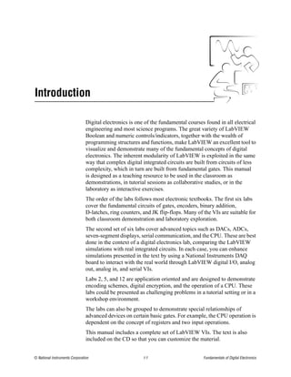 Introduction

                                Digital electronics is one of the fundamental courses found in all electrical
                                engineering and most science programs. The great variety of LabVIEW
                                Boolean and numeric controls/indicators, together with the wealth of
                                programming structures and functions, make LabVIEW an excellent tool to
                                visualize and demonstrate many of the fundamental concepts of digital
                                electronics. The inherent modularity of LabVIEW is exploited in the same
                                way that complex digital integrated circuits are built from circuits of less
                                complexity, which in turn are built from fundamental gates. This manual
                                is designed as a teaching resource to be used in the classroom as
                                demonstrations, in tutorial sessions as collaborative studies, or in the
                                laboratory as interactive exercises.
                                The order of the labs follows most electronic textbooks. The first six labs
                                cover the fundamental circuits of gates, encoders, binary addition,
                                D-latches, ring counters, and JK flip-flops. Many of the VIs are suitable for
                                both classroom demonstration and laboratory exploration.
                                The second set of six labs cover advanced topics such as DACs, ADCs,
                                seven-segment displays, serial communication, and the CPU. These are best
                                done in the context of a digital electronics lab, comparing the LabVIEW
                                simulations with real integrated circuits. In each case, you can enhance
                                simulations presented in the text by using a National Instruments DAQ
                                board to interact with the real world through LabVIEW digital I/O, analog
                                out, analog in, and serial VIs.
                                Labs 2, 5, and 12 are application oriented and are designed to demonstrate
                                encoding schemes, digital encryption, and the operation of a CPU. These
                                labs could be presented as challenging problems in a tutorial setting or in a
                                workshop environment.
                                The labs can also be grouped to demonstrate special relationships of
                                advanced devices on certain basic gates. For example, the CPU operation is
                                dependent on the concept of registers and two input operations.
                                This manual includes a complete set of LabVIEW VIs. The text is also
                                included on the CD so that you can customize the material.


© National Instruments Corporation                        I-1                        Fundamentals of Digital Electronics
 