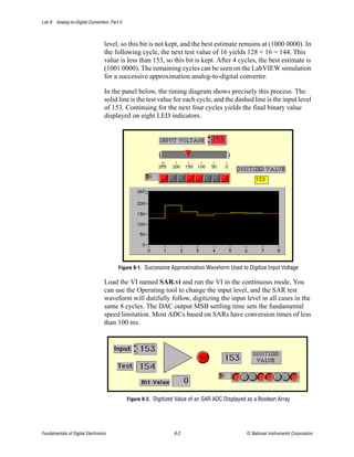 Lab 9 Analog-to-Digital Converters, Part II



                                  level, so this bit is not kept, and the best estimate remains at (1000 0000). In
                                  the following cycle, the next test value of 16 yields 128 + 16 = 144. This
                                  value is less than 153, so this bit is kept. After 4 cycles, the best estimate is
                                  (1001 0000). The remaining cycles can be seen on the LabVIEW simulation
                                  for a successive approximation analog-to-digital converter.

                                  In the panel below, the timing diagram shows precisely this process. The
                                  solid line is the test value for each cycle, and the dashed line is the input level
                                  of 153. Continuing for the next four cycles yields the final binary value
                                  displayed on eight LED indicators.




                                         Figure 9-1. Successive Approximation Waveform Used to Digitize Input Voltage

                                  Load the VI named SAR.vi and run the VI in the continuous mode. You
                                  can use the Operating tool to change the input level, and the SAR test
                                  waveform will dutifully follow, digitizing the input level in all cases in the
                                  same 8 cycles. The DAC output MSB settling time sets the fundamental
                                  speed limitation. Most ADCs based on SARs have conversion times of less
                                  than 100 ms.




                                              Figure 9-2. Digitized Value of an SAR ADC Displayed as a Boolean Array




Fundamentals of Digital Electronics                               9-2                            © National Instruments Corporation
 