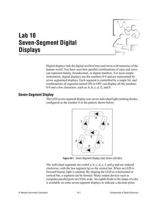 Lab 10
Seven-Segment Digital
Displays

                                Digital displays link the digital world of ones and zeros with numerics of the
                                human world. You have seen how parallel combinations of ones and zeros
                                can represent binary, hexadecimal, or digital numbers. For most simple
                                instruments, digital displays use the numbers 0-9 and are represented by
                                seven segmented displays. Each segment is controlled by a single bit, and
                                combinations of segments turned ON or OFF can display all the numbers
                                0-9 and a few characters, such as A, b, c, d, E, and F.

Seven-Segment Display
                                The LED seven-segment display uses seven individual light emitting diodes,
                                configured as the number 8 in the pattern shown below:



                                                                             a
                                                                 f
                                                                                      b


                                                                         g
                                                         e
                                                                                 c
                                                                     d



                                              Figure 10-1. Seven-Segment Display Uses Seven LED Bars

                                The individual segments are coded a, b, c, d, e, f, and g and are ordered
                                clockwise, with the last segment (g) as the central bar. When an LED is
                                forward biased, light is emitted. By shaping the LED as a horizontal or
                                vertical bar, a segment can be formed. Many output devices such as
                                computer parallel ports are 8 bits wide. An eighth diode in the shape of a dot
                                is available on some seven-segment displays to indicate a decimal point.


© National Instruments Corporation                        10-1                            Fundamentals of Digital Electronics
 