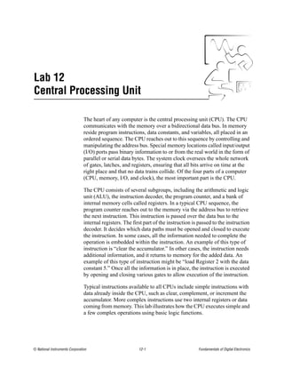 Lab 12
Central Processing Unit

                                The heart of any computer is the central processing unit (CPU). The CPU
                                communicates with the memory over a bidirectional data bus. In memory
                                reside program instructions, data constants, and variables, all placed in an
                                ordered sequence. The CPU reaches out to this sequence by controlling and
                                manipulating the address bus. Special memory locations called input/output
                                (I/O) ports pass binary information to or from the real world in the form of
                                parallel or serial data bytes. The system clock oversees the whole network
                                of gates, latches, and registers, ensuring that all bits arrive on time at the
                                right place and that no data trains collide. Of the four parts of a computer
                                (CPU, memory, I/O, and clock), the most important part is the CPU.

                                The CPU consists of several subgroups, including the arithmetic and logic
                                unit (ALU), the instruction decoder, the program counter, and a bank of
                                internal memory cells called registers. In a typical CPU sequence, the
                                program counter reaches out to the memory via the address bus to retrieve
                                the next instruction. This instruction is passed over the data bus to the
                                internal registers. The first part of the instruction is passed to the instruction
                                decoder. It decides which data paths must be opened and closed to execute
                                the instruction. In some cases, all the information needed to complete the
                                operation is embedded within the instruction. An example of this type of
                                instruction is “clear the accumulator.” In other cases, the instruction needs
                                additional information, and it returns to memory for the added data. An
                                example of this type of instruction might be “load Register 2 with the data
                                constant 5.” Once all the information is in place, the instruction is executed
                                by opening and closing various gates to allow execution of the instruction.

                                Typical instructions available to all CPUs include simple instructions with
                                data already inside the CPU, such as clear, complement, or increment the
                                accumulator. More complex instructions use two internal registers or data
                                coming from memory. This lab illustrates how the CPU executes simple and
                                a few complex operations using basic logic functions.




© National Instruments Corporation                         12-1                         Fundamentals of Digital Electronics
 