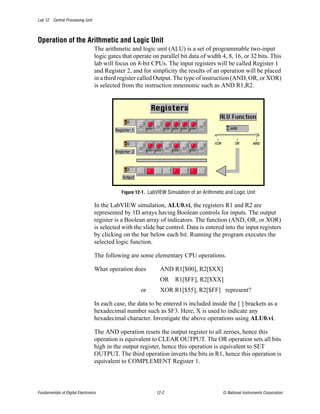 Lab 12 Central Processing Unit



Operation of the Arithmetic and Logic Unit
                                  The arithmetic and logic unit (ALU) is a set of programmable two-input
                                  logic gates that operate on parallel bit data of width 4, 8, 16, or 32 bits. This
                                  lab will focus on 8-bit CPUs. The input registers will be called Register 1
                                  and Register 2, and for simplicity the results of an operation will be placed
                                  in a third register called Output. The type of instruction (AND, OR, or XOR)
                                  is selected from the instruction mnemonic such as AND R1,R2.




                                             Figure 12-1. LabVIEW Simulation of an Arithmetic and Logic Unit

                                  In the LabVIEW simulation, ALU0.vi, the registers R1 and R2 are
                                  represented by 1D arrays having Boolean controls for inputs. The output
                                  register is a Boolean array of indicators. The function (AND, OR, or XOR)
                                  is selected with the slide bar control. Data is entered into the input registers
                                  by clicking on the bar below each bit. Running the program executes the
                                  selected logic function.

                                  The following are some elementary CPU operations.

                                  What operation does          AND R1[$00], R2[$XX]
                                                               OR     R1[$FF], R2[$XX]
                                                      or       XOR R1[$55], R2[$FF] represent?

                                  In each case, the data to be entered is included inside the [ ] brackets as a
                                  hexadecimal number such as $F3. Here, X is used to indicate any
                                  hexadecimal character. Investigate the above operations using ALU0.vi.

                                  The AND operation resets the output register to all zeroes, hence this
                                  operation is equivalent to CLEAR OUTPUT. The OR operation sets all bits
                                  high in the output register, hence this operation is equivalent to SET
                                  OUTPUT. The third operation inverts the bits in R1, hence this operation is
                                  equivalent to COMPLEMENT Register 1.



Fundamentals of Digital Electronics                          12-2                           © National Instruments Corporation
 
