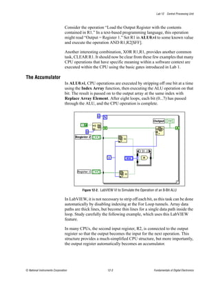 Lab 12 Central Processing Unit



                                Consider the operation “Load the Output Register with the contents
                                contained in R1.” In a text-based programming language, this operation
                                might read “Output = Register 1.” Set R1 in ALU0.vi to some known value
                                and execute the operation AND R1,R2[$FF].

                                Another interesting combination, XOR R1,R1, provides another common
                                task, CLEAR R1. It should now be clear from these few examples that many
                                CPU operations that have specific meaning within a software context are
                                executed within the CPU using the basic gates introduced in Lab 1.

The Accumulator
                                In ALU0.vi, CPU operations are executed by stripping off one bit at a time
                                using the Index Array function, then executing the ALU operation on that
                                bit. The result is passed on to the output array at the same index with
                                Replace Array Element. After eight loops, each bit (0...7) has passed
                                through the ALU, and the CPU operation is complete.




                                          Figure 12-2. LabVIEW VI to Simulate the Operation of an 8-Bit ALU

                                In LabVIEW, it is not necessary to strip off each bit, as this task can be done
                                automatically by disabling indexing at the For Loop tunnels. Array data
                                paths are thick lines, but become thin lines for a single data path inside the
                                loop. Study carefully the following example, which uses this LabVIEW
                                feature.

                                In many CPUs, the second input register, R2, is connected to the output
                                register so that the output becomes the input for the next operation. This
                                structure provides a much-simplified CPU structure, but more importantly,
                                the output register automatically becomes an accumulator.




© National Instruments Corporation                         12-3                            Fundamentals of Digital Electronics
 