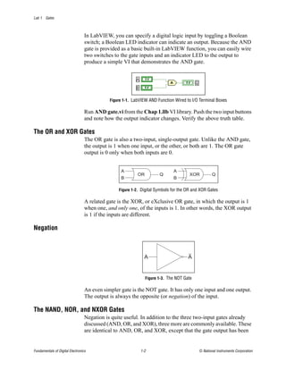 Lab 1 Gates



                                  In LabVIEW, you can specify a digital logic input by toggling a Boolean
                                  switch; a Boolean LED indicator can indicate an output. Because the AND
                                  gate is provided as a basic built-in LabVIEW function, you can easily wire
                                  two switches to the gate inputs and an indicator LED to the output to
                                  produce a simple VI that demonstrates the AND gate.




                                             Figure 1-1. LabVIEW AND Function Wired to I/O Terminal Boxes

                                  Run AND gate.vi from the Chap 1.llb VI library. Push the two input buttons
                                  and note how the output indicator changes. Verify the above truth table.

The OR and XOR Gates
                                  The OR gate is also a two-input, single-output gate. Unlike the AND gate,
                                  the output is 1 when one input, or the other, or both are 1. The OR gate
                                  output is 0 only when both inputs are 0.


                                                  A                           A
                                                           OR          Q              XOR          Q
                                                  B                           B

                                                 Figure 1-2. Digital Symbols for the OR and XOR Gates

                                  A related gate is the XOR, or eXclusive OR gate, in which the output is 1
                                  when one, and only one, of the inputs is 1. In other words, the XOR output
                                  is 1 if the inputs are different.

Negation



                                                              A                       A


                                                                Figure 1-3. The NOT Gate

                                  An even simpler gate is the NOT gate. It has only one input and one output.
                                  The output is always the opposite (or negation) of the input.

The NAND, NOR, and NXOR Gates
                                  Negation is quite useful. In addition to the three two-input gates already
                                  discussed (AND, OR, and XOR), three more are commonly available. These
                                  are identical to AND, OR, and XOR, except that the gate output has been


Fundamentals of Digital Electronics                         1-2                            © National Instruments Corporation
 