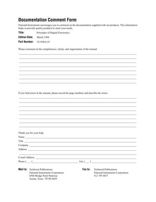 Documentation Comment Form
National Instruments encourages you to comment on the documentation supplied with our products. This information
helps us provide quality products to meet your needs.
Title:            Principles of Digital Electronics
Edition Date:     March 1998
Part Number:      321948A-01

Please comment on the completeness, clarity, and organization of the manual.
____________________________________________________________________________________________
____________________________________________________________________________________________
____________________________________________________________________________________________
____________________________________________________________________________________________
____________________________________________________________________________________________
____________________________________________________________________________________________
____________________________________________________________________________________________
____________________________________________________________________________________________



If you find errors in the manual, please record the page numbers and describe the errors.
____________________________________________________________________________________________
____________________________________________________________________________________________
____________________________________________________________________________________________
____________________________________________________________________________________________
____________________________________________________________________________________________
____________________________________________________________________________________________
____________________________________________________________________________________________
____________________________________________________________________________________________

Thank you for your help.
Name _______________________________________________________________________________________
Title ________________________________________________________________________________________
Company ____________________________________________________________________________________
Address _____________________________________________________________________________________
____________________________________________________________________________________________
E-mail Address _______________________________________________________________________________
Phone ( ___ )____________________________________ Fax ( ___ ) ___________________________________


Mail to: Technical Publications                                Fax to:    Technical Publications
          National Instruments Corporation                                National Instruments Corporation
          6504 Bridge Point Parkway                                       512 795 6837
          Austin, Texas 78730-5039
 