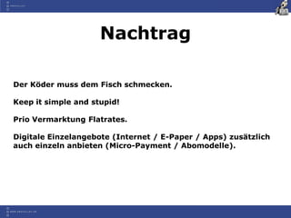 Nachtrag

Der Köder muss dem Fisch schmecken.

Keep it simple and stupid!

Prio Vermarktung Flatrates.

Digitale Einzelangebote (Internet / E-Paper / Apps) zusätzlich
auch einzeln anbieten (Micro-Payment / Abomodelle).
 