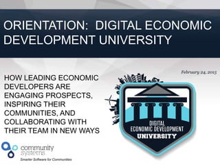 1
Smarter Software for Communities
February 24, 2015
ORIENTATION: DIGITAL ECONOMIC
DEVELOPMENT UNIVERSITY
HOW LEADING ECONOMIC
DEVELOPERS ARE
ENGAGING PROSPECTS,
INSPIRING THEIR
COMMUNITIES, AND
COLLABORATING WITH
THEIR TEAM IN NEW WAYS
 