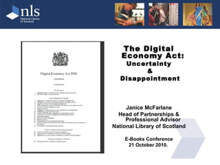 The Digital
   Economy Act:
    Uncertainty
         &
   Disappointment



     Janice McFarlane
  Head of Partnerships &
     Professional Advisor
National Library of Scotland

    E-Books Conference
     21 October 2010.
 