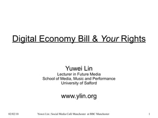 Digital Economy Bill & Your Rights


                                 Yuwei Lin
                       Lecturer in Future Media
               School of Media, Music and Performance
                         University of Salford


                              www.ylin.org

02/02/10   Yuwei Lin | Social Media Café Manchester at BBC Manchester   1
 