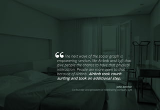 The next wave of the social graph is
empowering services like Airbnb and Lyft that
give people the chance to have that physical
interaction. People are more open to that
because of Airbnb. Airbnb took couch
surfing and took an additional step.
John Zimmer
Co-founder and president of ridesharing company Lyft
 