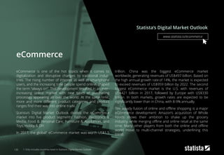 eCommerce
eCommerce is one of the hot topics when it comes to
digitalization and disruptive changes to traditional indus-
tries. The rising number of internet as well as smartphone
users, and the increasing time people spend online, shaped
the term “always on”. This development resulted in an ever-
increasing online market with new types of purchasing
processes appearing all over the world. At the same time,
more and more different product categories and product
ranges find their way into online trade.
Statista’s Digital Market Outlook divides the eCommerce
market into five product segments: Fashion, Electronics &
Media, Food & Personal Care, Furniture & Appliances, and
Toys, Hobby & DIY.
In 2017, the global1 eCommerce market was worth US$1.5
trillion. China was the biggest eCommerce market
worldwide, generating revenues of US$497 billion. Based on
the high annual growth rate of 14%, the market is expected
to exceed revenues of US$959 billion by 2022. The second
biggest eCommerce market is the U.S. with revenues of
US$421 billion in 2017, followed by Europe with US$330
billion. In both markets, growth rates are expected to be
significantly lower than in China, with 8-9% annually.
The steady fusion of online and offline shopping is a major
eCommerce development: Amazon’s acquisition of Whole
Foods shows their ambition to shake up the grocery
industry, while merging offline and online retail at the same
time. Many other players from both the online and offline
world move to multi-channel strategies, underlining this
trend.
Statista‘s Digital Market Outlook
130 1: Only includes countries listed in Statista‘s Digital Market Outlook
www.statista.io/ecommerce
 