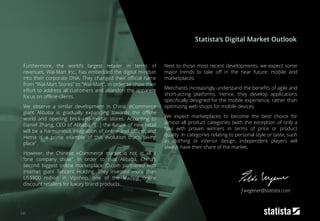 131
Furthermore, the world’s largest retailer in terms of
revenues, Wal-Mart Inc., has embedded the digital mindset
into their corporate DNA: They changed their official name
from “Wal-Mart Stores” to “Wal-Mart”, in order to show their
effort to address all customers and abandon the apparent
focus on offline-clients.
We observe a similar development in China: eCommerce
giant Alibaba is gradually expanding towards the offline
world and opening brick-and-mortar stores. According to
Daniel Zhang, CEO of Alibaba, “[…] the future of new retail
will be a harmonious integration of online and offline, and
Hema is a prime example of this evolution that's taking
place”.
However, the Chinese eCommerce market is not at all a
“one company show”. In order to rival Alibaba, China’s
second biggest online marketplace JD.com partnered with
internet giant Tencent Holding. They invested more than
US$800 million in Vipshop, one of the leading online
discount retailers for luxury brand products.
Next to those most recent developments, we expect some
major trends to take off in the near future: mobile and
marketplaces.
Merchants increasingly understand the benefits of agile and
short-acting platforms. Hence, they develop applications
specifically designed for the mobile experience, rather than
optimizing web shops for mobile devices.
We expect marketplaces to become the best choice for
almost all product categories (with the exception of only a
few) with proven winners in terms of price or product
quality. In categories relating to personal style or taste, such
as clothing or interior design, independent players will
always have their share of the market.
Statista‘s Digital Market Outlook
f.wegener@statista.com
 