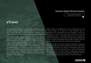 eTravel
The mobility and travel markets have been heavily disrupted
by digital business models. And this trend is far from over:
Self-driving cars and similar innovations interfere with
processes both in commercial and personal transportation.
In Statista‘s Digital Market Outlook, the eTravel market
consists of two segments: Mobility Services and Online
Travel Booking. With revenues of US$213 billion in 2017, the
United States takes the leading role within the eTravel
market. User penetration and growth in Europe are lower,
due to concerns about private data abuse and many
growth-hampering regulations and laws. This leads to a
revenue of US$180 billion. Although the Chinese market is
even smaller, with revenues of US$113.5 billion, it is the
fastest-growing region and we expect it to overtake Europe
by 2022 in some segments.
Ride Sharing is probably the most exciting part of the
eTravel market: It is likely the most lucrative field of
application for self-driving cars and therefore a driver of
innovation. In the future, the cost of travel per mile will
probably be lower in a driverless Uber than in a private car,
even for long trips in rural areas. We also expect self-driving
cars to increase road safety, reduce traffic accidents, free up
space in cities (car parks, etc.), and reduce congestion.
Not surprisingly, many Ride Sharing companies cooperate
with automakers like General Motors, Ford, Volvo, and Tesla
to develop driverless cars. Uber, for example, is partnering
with Volvo and has acquired Otto, a start-up developing
driverless trucks. Thus far, Uber is making great progress
and already testing a self-driving fleet in Pittsburgh. Yet it is
currently still supervised by humans in the driver's seat.
Statista‘s Digital Market Outlook
162
www.statista.io/etravel
 
