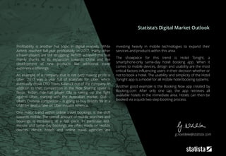 163
Profitability is another hot topic in digital markets. While
Airbnb reached full-year profitability in 2017, many other
eTravel players are still struggling. Airbnb achieved this feat
mainly thanks to its expansion towards China and the
development of new products like additional travel
experience offerings.
An example of a company that is not (yet) making profit is
Uber. 2017 was a year full of scandals for Uber, which
eventually drove CEO Travis Kalanick out of the company. In
addition to that, competition in the Ride Sharing space is
fierce: Indian ride-hail player Ola is taking up the fight
against Uber, starting with the Australian market. Didi –
Ubers Chinese competitor – is going to buy Brazil’s 99 in a
US$1bn deal to take on Uber in Latin America.
One major trend within online travel bookings is the shift
towards mobile: The overall amount of mobile searches and
bookings is increasing at a fast pace. In particular last-
minute and same-day bookings are often made on mobile
devices. Hence, hotels and online travel agencies are
investing heavily in mobile technologies to expand their
services and products within this area.
The showpiece for this trend is Hotel Tonight, a
smartphone-only same-day hotel booking app. When it
comes to mobile devices, design and usability are the most
critical factors influencing users in their decision whether or
not to book a hotel. The usability and simplicity of the Hotel
Tonight app is a model for all mobile hotel booking systems.
Another good example is the Booking Now app created by
Booking.com: After only one tap, the app retrieves all
available hotels in the immediate area. Hotels can then be
booked via a quick two-step booking process.
Statista‘s Digital Market Outlook
g.noeldeke@statista.com
 