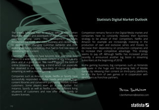 173
The media business had to endure difficult times when
illegal distribution and downloads of digital content became
common among users. This development especially
threatened the music and video business and caused sales
to decline. With changing customer behavior and their
evolving demands, companies thus had to find new ways of
monetizing their content.
Customer requirements have become clear over time: Easy
access to a wide range of media content at any time, in any
place and at a good price. This need triggered the birth of
online streaming and lending, a trend which can especially
be observed in the rising popularity of music and video
streaming as well as mobile gaming.
Companies such as Amazon, Apple, Netflix or Spotify have
successfully responded to these needs and provide huge
content libraries and convenient purchasing models to their
customers. Some players even go a step further: For
instance, Spotify as well as Netflix consider different living
situations of customers and now offer single, family or
student licenses.
Competition remains fierce in the Digital Media market and
companies have to constantly reassess their business
strategy to be ahead of their competitors. Netflix and
Amazon for example are increasingly investing in the
production of own and exclusive series and movies to
decrease their dependency on production companies and
to increase their competitive advantage. This strategy
seems to pay off: Although Netflix has increased prices
recently, it announced another big boost in streaming
subscribers at the beginning of 2018.
In the gaming business, big companies such as Nintendo
participate in the huge and fast-growing field of Mobile
Games by releasing their content on third-party platforms,
be it in the form of own games or in cooperation with
developers as franchise partners.
Statista‘s Digital Market Outlook
t.berthelmann@statista.com
 