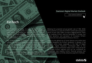 FinTech
The FinTech sector shows no signs of slowing down, as
numerous start-ups continue to challenge the established
value chains in banking and financial services. Common
features of FinTech solutions are a fast transaction speed
and high levels of automation and usability for customers
and stakeholders.
The FinTech market in Statista’s Digital Market Outlook
includes the segments Digital Payments, financing platforms
for small businesses or innovative projects (Alternative
Financing), Alternative Lending for business purposes as
well as Personal Finance services, such as automated
private asset allocation and peer-to-peer money transfer.
The global1 FinTech transaction value was US$3.4 trillion in
2017 and is expected to reach US$8 trillion by 2022,
following the projected annual growth rate of 18%. While
China and the U.S. lead the FinTech market with transaction
values of over US$1 trillion, Europe is lagging behind. There
is an evolving FinTech start-up landscape in Europe, but
market dynamics and pervasion of innovative FinTech
solutions are not comparable to China or the U.S.
Thanks to the global rise of smart devices and online (and
mobile) shopping, the FinTech revolution is already in full
swing in some areas, especially in the field of Digital
Payments. Digital Payments contributed 80% to the
worldwide FinTech transaction value in 2017. They are by far
the largest FinTech segment and can be considered an
evolutionary step towards further financial services that
might even replace currently ubiquitous payment methods.
Statista‘s Digital Market Outlook
181 1: Only includes countries listed in Statista‘s Digital Market Outlook
www.statista.io/fintech
 
