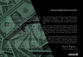 182
The most important driving force for the adoption of any
FinTech innovation are minimal entrance barriers for both
consumers and providers, as well as convenient handling,
especially for people that are not tech savvy.
Different cultural mindsets and the overall state of an
economy also play a significant role in the speed of
innovation in international comparison: While cash is still
king in cautious Germany, mobile payments in China (e.g.
Alipay and WeChatPay) have already reached offline stores
and practically replaced cash as the most frequently used
way of payment in everyday life. This is happening due to
the country’s tech-savvy population, as well as the under-
developed banking industry and a favorable regulatory
environment.
Alternative Lending is currently the second biggest FinTech
segment, accounting for US$381 billion in global transaction
value. Borrowing money from an online community instead
of going to a bank (or family members) is gaining popularity
especially in growing economies, where traditional bank
loans are less easy to get. The peer-to-peer lending sector
in China has exploded in recent years and reached
US$325billion in transaction value. It is forecast to grow
even further, at an astonishing rate of 24% per year up to
2022.
Personal Finance, including Robo-Advisors, wrote US$273
billion in transactions in 2017. As common banks often fail
to keep up with consumers’ expectations in terms of digital
technology adoption, the broad spectrum of personal
finance services that are emerging hold high disruption
potential.
Last but not the least, Alternative Financing is currently the
smallest segment with a global transaction value of US$15
billion in 2017, but it shows a promising average annual
growth rate of 33% up to 2022, as many entrepreneurs and
small business owners are starting to recognize its benefits.
Statista‘s Digital Market Outlook
k.striapunina@statista.com
 