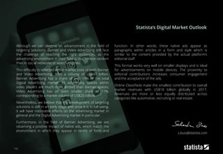193
Although we can observe an advancement in the field of
targeting solutions, Banner and Video Advertising still face
the challenge of reaching the right audiences, as the
advertising environment in their field is much more random
than in social networks or search engines.
This difficulty is reflected in the market sizes of both Banner
and Video Advertising: With a volume of US$47 billion,
Banner Advertising has a share of only 19% of the total
Digital Advertising market. As advertising spaces within
video players are much more limited than Banner spaces,
Video Advertising has an even smaller share of 11%,
corresponding to a market volume of US$26 billion.
Nevertheless, we believe that the development of targeting
solutions is still in an early stage and once it is in full swing,
it will have noticeable effects on the advertising market in
general and the Digital Advertising market in particular.
Furthermore, in the field of Banner Advertising, we are
observing a positive impact of native ads, which match the
environment in which they appear in terms of form and
function. In other words, these native ads appear as
paragraphs within articles in a form and style which is
similar to the content provided by the actual platform's
editorial staff.
This format works very well on smaller displays and is ideal
for advertisements on mobile devices. The proximity to
editorial contributions increases consumer engagement
and the acceptance of the ads.
Online Classifieds make the smallest contribution to overall
market revenues with US$18 billion globally in 2017.
Revenues are more or less equally distributed across
categories like automotive, recruiting or real estate.
Statista‘s Digital Market Outlook
s.buss@statista.com
 