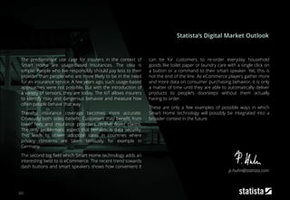 203
The predominant use case for insurers in the context of
Smart Home are usage-based insurances. The idea is
simple: People who live responsibly should pay less to their
provider than people who are more likely to be in the need
for an insurance service. A few years ago, such usage-based
approaches were not possible, but with the introduction of
a variety of sensors, they are today. The IoT allows insurers
to identify risky and dangerous behavior and measure how
often people behave that way.
Thereby, insurance coverage becomes more accurate.
Obviously both sides benefit: Customers may benefit from
lower fees and insurance providers receive fewer claims.
The only problematic aspect that remains is data security.
This leads to slower adoption rates in countries where
privacy concerns are taken seriously, for example in
Germany.
The second big field which Smart Home technology adds an
interesting twist to is eCommerce. The recent trend towards
dash buttons and smart speakers shows how convenient it
can be for customers to re-order everyday household
goods like toilet paper or laundry care with a single click on
a button or a command to their smart speaker. Yet, this is
not the end of the line. As eCommerce players gather more
and more data on consumer purchasing behavior, it is only
a matter of time until they are able to automatically deliver
products to people’s doorsteps without them actually
having to order.
These are only a few examples of possible ways in which
Smart Home technology will possibly be integrated into a
broader context in the future.
Statista‘s Digital Market Outlook
p.huhn@statista.com
 