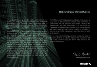 212
Virtual assistants are a valuable tool to connect cars and
homes, but also to provide information and intelligently
assist while driving. Therefore, OEMs are currently eager to
include artificial intelligence in their cars. Ford, for example,
has already started to integrate Amazon's Alexa into their
vehicles.
The development of self-driving car technology is another
promising way of using vehicle connectivity. Some OEMs,
like Tesla or Audi, have already achieved substantial
progress in this field. Self-driving cars will be the next level
of driver-assistance technology. Thanks to intelligent hard-
and software and extensive vehicle interconnection, there
will be no more need for drivers to have the steering
control. Technology is less prone to errors, which is
expected to increase road safety. Nonetheless: As long as it
remains unclear who will be responsible in the event of an
autonomous car causing a crash due to errors or
malfunctioning, driverless vehicles will not enter the
automotive mass market. This is one issue that
governments worldwide will have to deal with in the
upcoming years.
In the future, technologically advanced cars are expected to
carry close to 200 connected sensors. Inter-connection of
components will not only take place inside cars but also
between cars and their environment – as part of the so-
called vehicle-to-everything communication. Connected cars
will share data with each other, making it possible to
optimize urban traffic management and making it a lot safer
to drive a car.
For now however, technology can only advise and assist in
the form of alerts or initiated actions. The final action still
has to be carried out by the driver, who reacts to the
received information.
Statista‘s Digital Market Outlook
d.becker@statista.com
 
