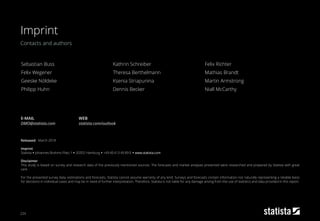 224
Contacts and authors
Imprint
Imprint
Released:
Imprint
Statista ▪ Johannes-Brahms-Platz 1 ▪ 20355 Hamburg ▪ +49 40 413 49 89 0 ▪ www.statista.com
Disclaimer
This study is based on survey and research data of the previously mentioned sources. The forecasts and market analyses presented were researched and prepared by Statista with great
care.
For the presented survey data, estimations and forecasts, Statista cannot assume warranty of any kind. Surveys and forecasts contain information not naturally representing a reliable basis
for decisions in individual cases and may be in need of further interpretation. Therefore, Statista is not liable for any damage arising from the use of statistics and data provided in this report.
March 2018
E-MAIL
DMO@statista.com
WEB
statista.com/outlook
Sebastian Buss
Felix Wegener
Geeske Nöldeke
Philipp Huhn
Kathrin Schreiber
Theresa Berthelmann
Ksenia Striapunina
Dennis Becker
Felix Richter
Mathias Brandt
Martin Armstrong
Niall McCarthy
 