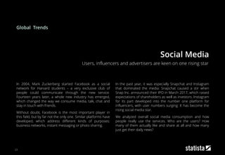 Social Media
In 2004, Mark Zuckerberg started Facebook as a social
network for Harvard students – a very exclusive club of
people could communicate through the new service.
Fourteen years later, a whole new industry has emerged,
which changed the way we consume media, talk, chat and
stay in touch with friends.
Without doubt, Facebook is the most important player in
this field, but by far not the only one. Similar platforms have
developed, which address different kinds of purposes:
business networks, instant messaging or photo sharing.
In the past year, it was especially Snapchat and Instagram
that dominated the media: Snapchat caused a stir when
Snap Inc. announced their IPO in March 2017, which raised
expectations of shareholders as well as investors. Instagram
for its part developed into the number one platform for
influencers, with user numbers surging: It has become the
rising social media star.
We analyzed overall social media consumption and how
people really use the services. Who are the users? How
many of them actually like and share at all and how many
just get their daily news?
Users, influencers and advertisers are keen on one rising star
Global Trends
23
 