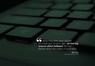 When Paul Allen and I started
Microsoft over 30 years ago, we had big
dreams about software. We had
dreams about the impact it could have.
Bill Gates
Founder of Microsoft
 