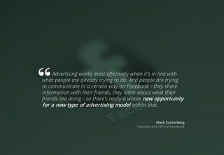 Advertising works most effectively when it's in line with
what people are already trying to do. And people are trying
to communicate in a certain way on Facebook - they share
information with their friends, they learn about what their
friends are doing - so there's really a whole new opportunity
for a new type of advertising model within that.
Mark Zuckerberg
Founder and CEO of Facebook
 