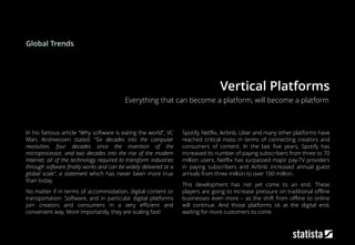 Vertical Platforms
In his famous article “Why software is eating the world”, VC
Marc Andreessen stated: “Six decades into the computer
revolution, four decades since the invention of the
microprocessor, and two decades into the rise of the modern
Internet, all of the technology required to transform industries
through software finally works and can be widely delivered at a
global scale”, a statement which has never been more true
than today.
No matter if in terms of accommodation, digital content or
transportation: Software, and in particular digital platforms
join creators and consumers in a very efficient and
convenient way. More importantly, they are scaling fast!
Spotify, Netflix, Airbnb, Uber and many other platforms have
reached critical mass in terms of connecting creators and
consumers of content. In the last five years, Spotify has
increased its number of paying subscribers from three to 70
million users, Netflix has surpassed major pay-TV providers
in paying subscribers and Airbnb increased annual guest
arrivals from three million to over 100 million.
This development has not yet come to an end. These
players are going to increase pressure on traditional offline
businesses even more – as the shift from offline to online
will continue. And those platforms sit at the digital end,
waiting for more customers to come.
Everything that can become a platform, will become a platform
Global Trends
 