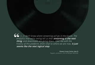 […] I don’t know where streaming will go in the future. The
analytics that we’re seeing tell us that streaming is the next
thing, and downloads are going down. I feel like with the
history of this platform, from vinyl to where we are now, it just
seems like the next logical step.
Shawn Corey Carter (Jay-Z)
Rapper, producer, CEO of Def Jam Records
 