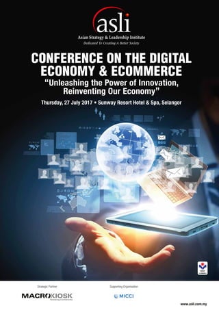 “Unleashing the Power of Innovation,
Reinventing Our Economy”
CONFERENCE ON THE DIGITAL
ECONOMY & ECOMMERCE
Thursday, 27 July 2017 • Sunway Resort Hotel & Spa, Selangor
www.asli.com.my
Supporting OrganisationStrategic Partner
 