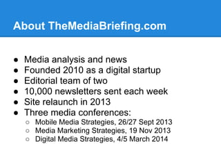 About TheMediaBriefing.com
● Media analysis and news
● Founded 2010 as a digital startup
● Editorial team of two
● 10,000 newsletters sent each week
● Site relaunch in 2013
● Three media conferences:
○ Mobile Media Strategies, 26/27 Sept 2013
○ Media Marketing Strategies, 19 Nov 2013
○ Digital Media Strategies, 4/5 March 2014
 