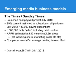 Emerging media business models
The Times / Sunday Times
-- Launched bold paywall project July 2010
-- 99% content restricted to subscribers, all platforms
-- July 2013: 140,000 paying subscribers
-- c.500,000 daily "sales" including print + online
-- ARPU estimated at £12 means c.£1.6m gross
-- (not including churn, marketing costs etc etc)
-- Company claims 40m average reading time on iPad
-- Overall lost £28.7m in 2011/2012
 