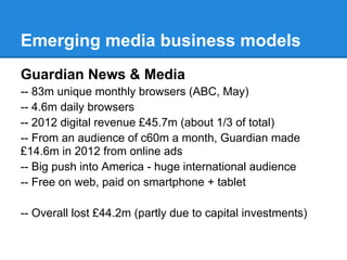 Emerging media business models
Guardian News & Media
-- 83m unique monthly browsers (ABC, May)
-- 4.6m daily browsers
-- 2012 digital revenue £45.7m (about 1/3 of total)
-- From an audience of c60m a month, Guardian made
£14.6m in 2012 from online ads
-- Big push into America - huge international audience
-- Free on web, paid on smartphone + tablet
-- Overall lost £44.2m (partly due to capital investments)
 