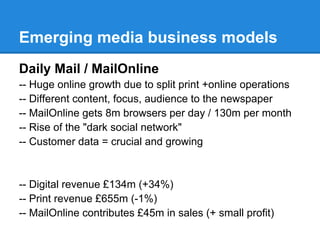 Emerging media business models
Daily Mail / MailOnline
-- Huge online growth due to split print +online operations
-- Different content, focus, audience to the newspaper
-- MailOnline gets 8m browsers per day / 130m per month
-- Rise of the "dark social network"
-- Customer data = crucial and growing
-- Digital revenue £134m (+34%)
-- Print revenue £655m (-1%)
-- MailOnline contributes £45m in sales (+ small profit)
 