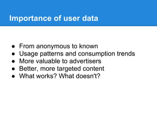 Importance of user data
● From anonymous to known
● Usage patterns and consumption trends
● More valuable to advertisers
● Better, more targeted content
● What works? What doesn't?
 