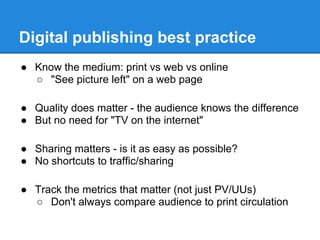 Digital publishing best practice
● Know the medium: print vs web vs online
○ "See picture left" on a web page
● Quality does matter - the audience knows the difference
● But no need for "TV on the internet"
● Sharing matters - is it as easy as possible?
● No shortcuts to traffic/sharing
● Track the metrics that matter (not just PV/UUs)
○ Don't always compare audience to print circulation
 