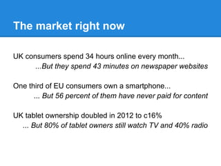 The market right now
UK consumers spend 34 hours online every month...
...But they spend 43 minutes on newspaper websites
One third of EU consumers own a smartphone...
... But 56 percent of them have never paid for content
UK tablet ownership doubled in 2012 to c16%
... But 80% of tablet owners still watch TV and 40% radio
 