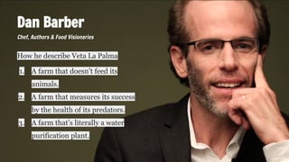 Dan Barber
How he describe Veta La Palma
1. A farm that doesn’t feed its
animals.
2. A farm that measures its success
by the health of its predators.
3. A farm that’s literally a water
purification plant.
Chef, Authors & Food Visionaries
 