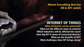 INTERNET OF THINGS
What all devices can be connected?
What are the different ways to connect?
Which Industries will be affected the most?
How big IOT in terms of connected devices?
What are the benefits of IOT?
What challenges does IOT brings along?
Almost Everything that has
ON & OFF switch
 
