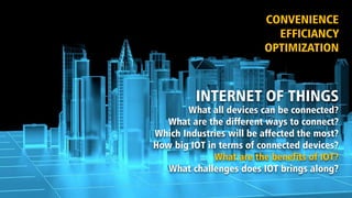 INTERNET OF THINGS
What all devices can be connected?
What are the different ways to connect?
Which Industries will be affected the most?
How big IOT in terms of connected devices?
What are the benefits of IOT?
What challenges does IOT brings along?
CONVENIENCE
EFFICIANCY
OPTIMIZATION
 