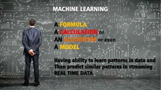 MACHINE LEARNING
A FORMULA
A CALCULATION or
AN ALGORITHM or even
A MODEL
Having ability to learn patterns in data and
Then predict similar patterns in streaming
REAL TIME DATA
 
