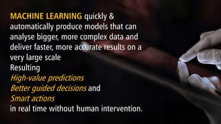 MACHINE LEARNING quickly &
automatically produce models that can
analyse bigger, more complex data and
deliver faster, more accurate results on a
very large scale
Resulting
High-value predictions
Better guided decisions and
Smart actions
in real time without human intervention.
 