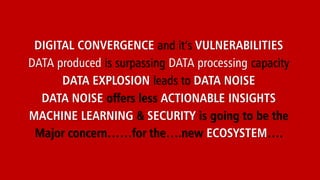 DIGITAL CONVERGENCE and it’s VULNERABILITIES
DATA produced is surpassing DATA processing capacity
DATA EXPLOSION leads to DATA NOISE
DATA NOISE offers less ACTIONABLE INSIGHTS
MACHINE LEARNING & SECURITY is going to be the
Major concern……for the….new ECOSYSTEM….
 