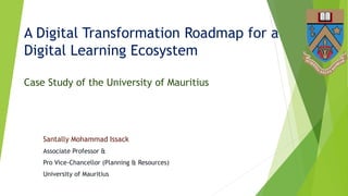 A Digital Transformation Roadmap for a
Digital Learning Ecosystem
Case Study of the University of Mauritius
Santally Mohammad Issack
Associate Professor &
Pro Vice-Chancellor (Planning & Resources)
University of Mauritius
 
