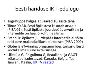 Eesti hariduse IKT-edulugu
• Tiigrihüppe hiilgeajad jäävad 10 aasta taha
• Täna: 99,3% Eesti õpilastest kasutab arvutit
(PISA’09); Eesti õpilaste juurdepääs arvutitele ja
internetile on hea: 6.koht maailmas
• Erandlik: õpilaste juurdepääs internetile ei sõltu
eriti pere majanduslikust olukorrast (PISA 2009)
• Globe ja eTwinning programmides torkasid Eesti
koolid silma suure aktiivsusega
• Lilleküla G, Pelgulinna G, Reaalkooli ja GAG’i
külastajad kadestavad: Kanada, Belgia, Taani,
Taiwani, Itaalia, UK TV saated
 