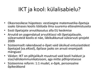 IKT ja kool: külalisabielu?
• Okasroosikese hüpotees: eestiaegne matemaatika-õpetaja
saaks tänases koolis töötada ilma suurema ettevalmistuseta
• Eesti õpetajate arvutikasutus alla EU keskmise
• Arvutid on pagendatud arvutiklassi või õpetajalauale,
sülearvuteid koolis ei näe, läbikukkunud sülearvuti-projekt
2009
• Süsteemselt rakendavad e-õpet vaid üksikud entusiastidest
õpetajad (va.eKool), õpilase jaoks on arvuti enamjaolt
mänguasi
• Väidan: IKT on põhjalikult muutnud vaid kooli haldust ja
sise/väliskommunikatsiooni, aga mitte põhiprotsesse
• Süsteemne reform: 1:1 mudel, e-õpik, personaalne
õpikeskkond
 