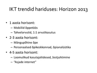 IKT trendid hariduses: Horizon 2013
• 1 aasta horisont:
– Mobiilid õppetöös
– Tahvelarvutid, 1:1 arvutikasutus
• 2-3 aasta horisont:
– Mängupõhine õpe
– Personaalsed õpikeskkonnad, õpianalüütika
• 4-5 aasta horisont:
– Loomulikud kasutajaliidesed, žestjuhtimine
– “Asjade internet”
 